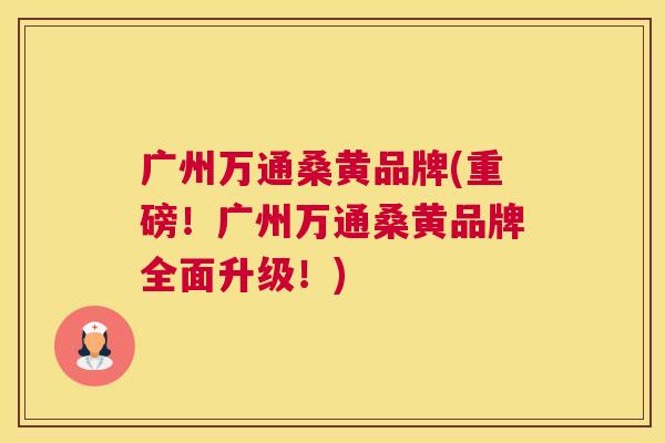 广州万通桑黄品牌(重磅!广州万通桑黄品牌全面升级!) 广州万通桑黄品牌(重磅!广州万通桑黄品牌全面升级!)