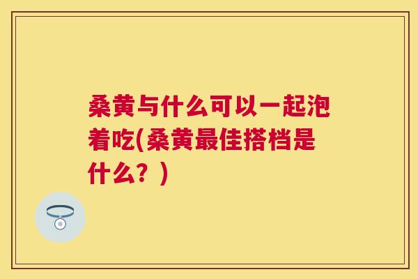桑黄与什么可以一起泡着吃(桑黄佳搭档是什么?) 桑黄与什么可以一起泡着吃(桑黄佳搭档是什么?)