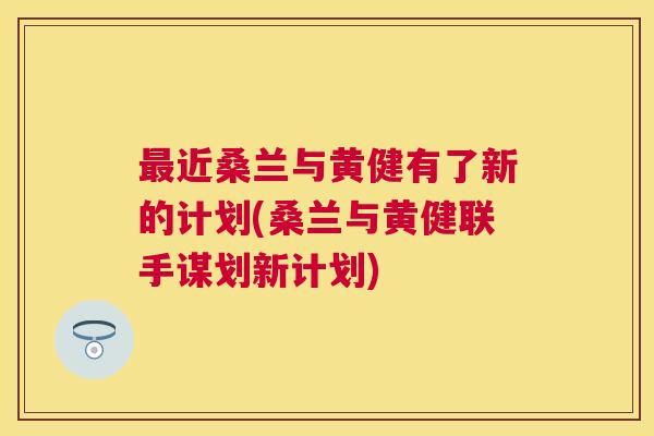 近桑兰与黄健有了新的计划(桑兰与黄健联手谋划新计划) 近桑兰与黄健有了新的计划(桑兰与黄健联手谋划新计划)