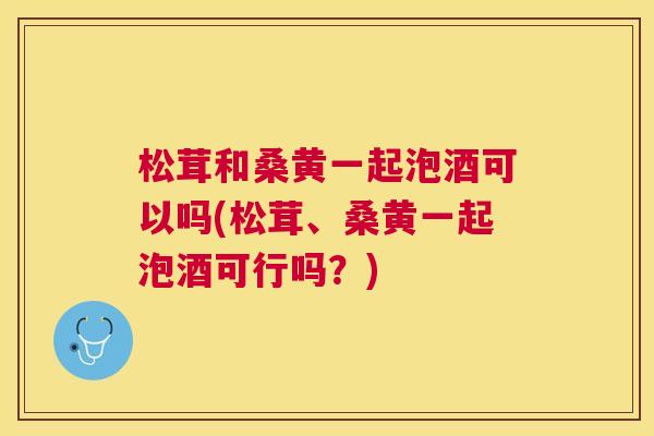 松茸和桑黄一起泡酒可以吗(松茸、桑黄一起泡酒可行吗?) 松茸和桑黄一起泡酒可以吗(松茸、桑黄一起泡酒可行吗?)