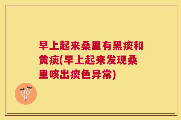 早上起来桑里有黑痰和黄痰(早上起来发现桑里咳出痰色异常) 早上起来桑里有黑痰和黄痰(早上起来发现桑里咳出痰色异常)
