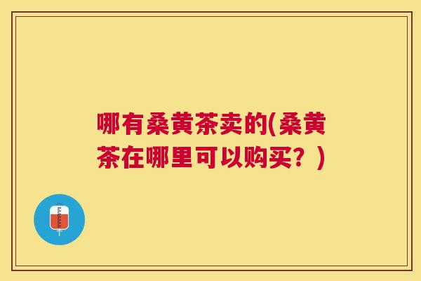 哪有桑黄茶卖的(桑黄茶在哪里可以购买?) 哪有桑黄茶卖的(桑黄茶在哪里可以购买?)
