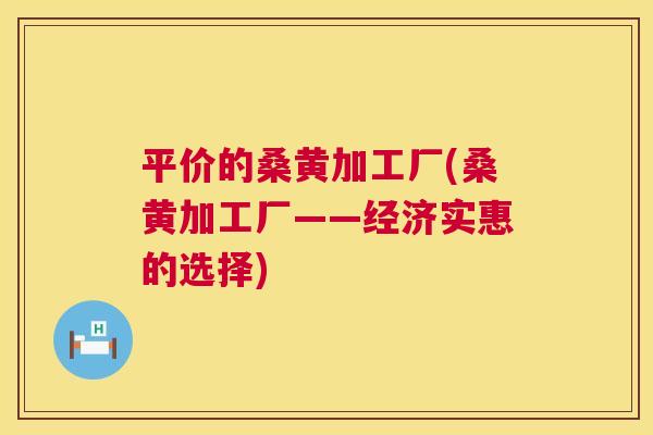 平价的桑黄加工厂(桑黄加工厂——经济实惠的选择) 平价的桑黄加工厂(桑黄加工厂——经济实惠的选择)