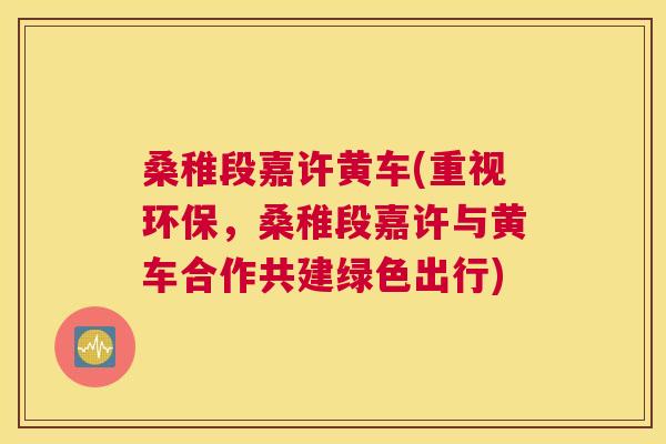 桑稚段嘉许黄车(重视环保,桑稚段嘉许与黄车合作共建绿色出行) 桑稚段嘉许黄车(重视环保,桑稚段嘉许与黄车合作共建绿色出行)