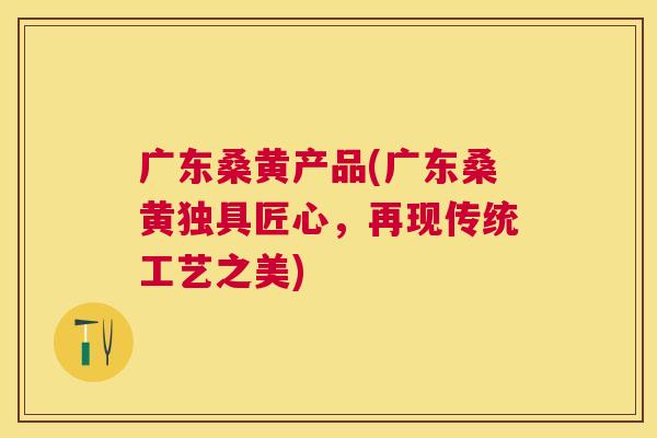 广东桑黄产品(广东桑黄独具匠心,再现传统工艺之美) 广东桑黄产品(广东桑黄独具匠心,再现传统工艺之美)