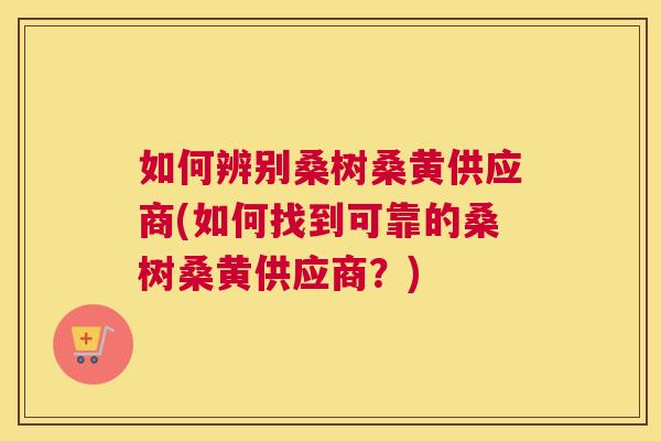 如何辨别桑树桑黄供应商(如何找到可靠的桑树桑黄供应商？)