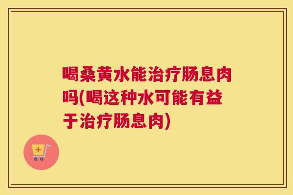 喝桑黄水能肠息肉吗(喝这种水可能有益于肠息肉) 喝桑黄水能肠息肉吗(喝这种水可能有益于肠息肉)