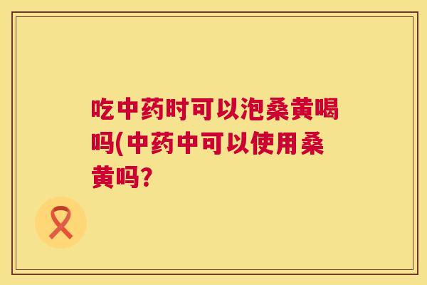 吃时可以泡桑黄喝吗(中可以使用桑黄吗? 吃时可以泡桑黄喝吗(中可以使用桑黄吗?