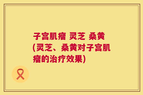 子宫 灵芝 桑黄(灵芝、桑黄对子宫的效果) 子宫 灵芝 桑黄(灵芝、桑黄对子宫的效果)