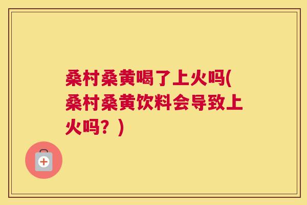 桑村桑黄喝了上火吗(桑村桑黄饮料会导致上火吗?) 桑村桑黄喝了上火吗(桑村桑黄饮料会导致上火吗?)