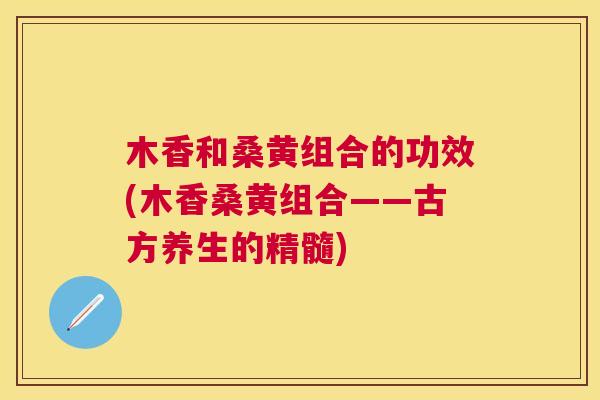木香和桑黄组合的功效(木香桑黄组合——古方养生的精髓) 木香和桑黄组合的功效(木香桑黄组合——古方养生的精髓)