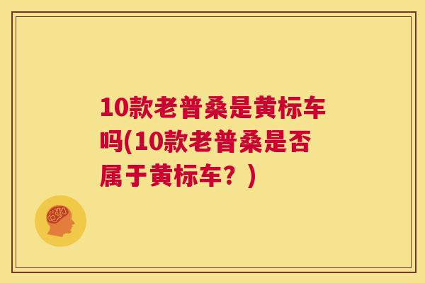 10款老普桑是黄标车吗(10款老普桑是否属于黄标车?) 10款老普桑是黄标车吗(10款老普桑是否属于黄标车?)