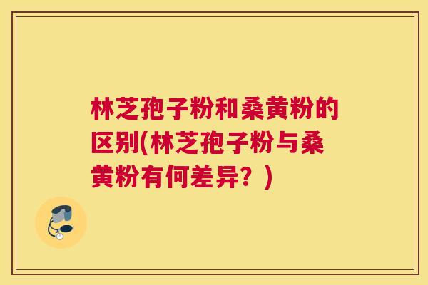 林芝孢子粉和桑黄粉的区别(林芝孢子粉与桑黄粉有何差异?) 林芝孢子粉和桑黄粉的区别(林芝孢子粉与桑黄粉有何差异?)