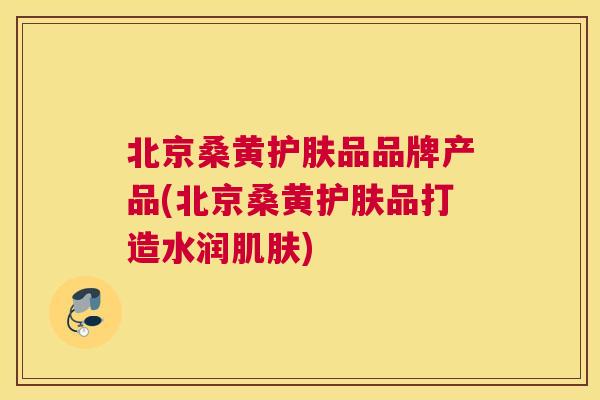 北京桑黄护肤品品牌产品(北京桑黄护肤品打造水润) 北京桑黄护肤品品牌产品(北京桑黄护肤品打造水润)