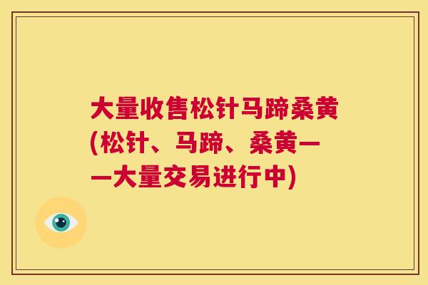 大量收售松针马蹄桑黄(松针、马蹄、桑黄——大量交易进行中) 大量收售松针马蹄桑黄(松针、马蹄、桑黄——大量交易进行中)