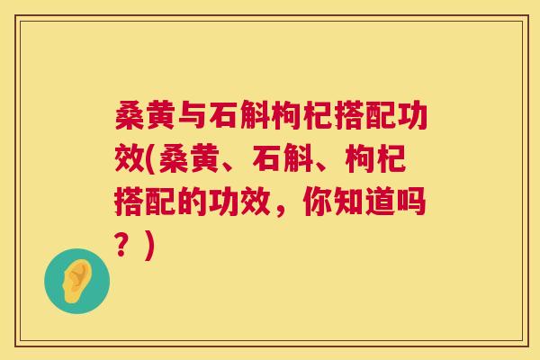 桑黄与石斛枸杞搭配功效(桑黄、石斛、枸杞搭配的功效,你知道吗?) 桑黄与石斛枸杞搭配功效(桑黄、石斛、枸杞搭配的功效,你知道吗?)