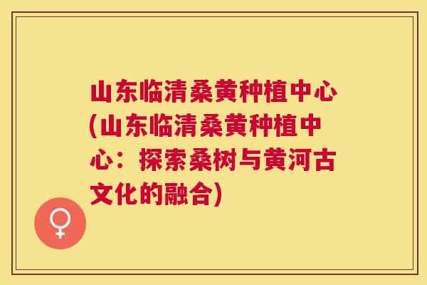 山东临清桑黄种植中心(山东临清桑黄种植中心:探索桑树与黄河古文化的融合) 山东临清桑黄种植中心(山东临清桑黄种植中心:探索桑树与黄河古文化的融合)