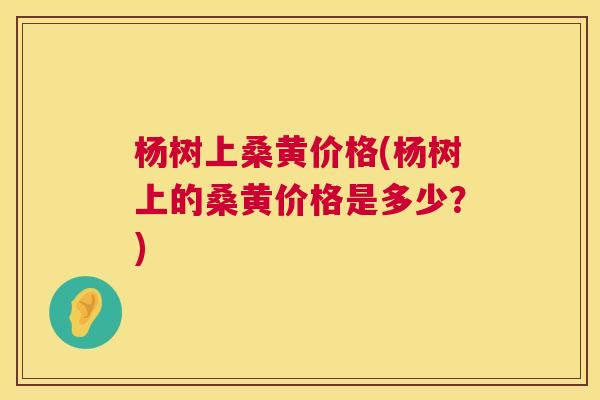 杨树上桑黄价格(杨树上的桑黄价格是多少?) 杨树上桑黄价格(杨树上的桑黄价格是多少?)