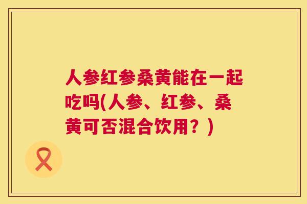 人参红参桑黄能在一起吃吗(人参、红参、桑黄可否混合饮用?) 人参红参桑黄能在一起吃吗(人参、红参、桑黄可否混合饮用?)