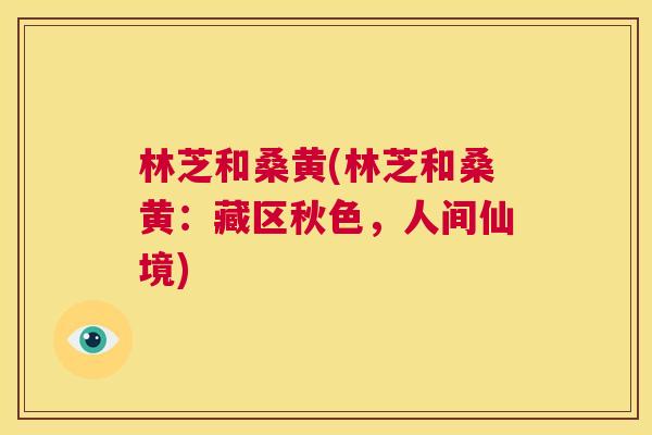 林芝和桑黄(林芝和桑黄:藏区秋色,人间仙境) 林芝和桑黄(林芝和桑黄:藏区秋色,人间仙境)