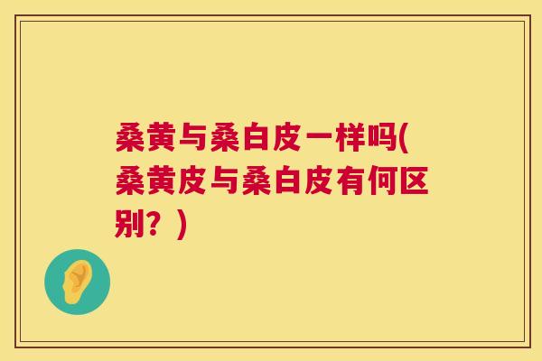桑黄与桑白皮一样吗(桑黄皮与桑白皮有何区别?) 桑黄与桑白皮一样吗(桑黄皮与桑白皮有何区别?)