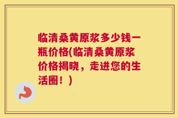 临清桑黄原浆多少钱一瓶价格(临清桑黄原浆价格揭晓,走进您的生活圈!) 临清桑黄原浆多少钱一瓶价格(临清桑黄原浆价格揭晓,走进您的生活圈!)