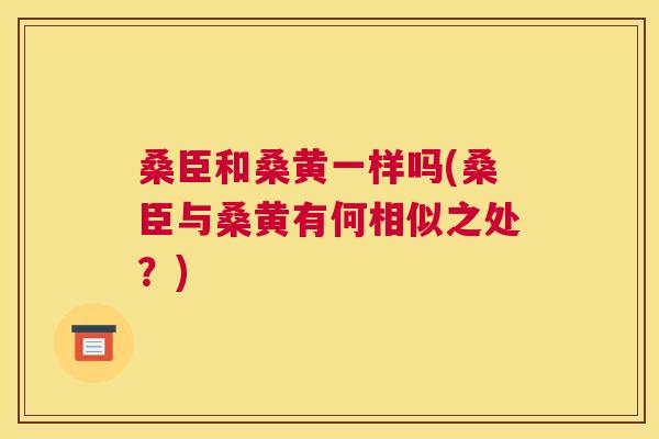 桑臣和桑黄一样吗(桑臣与桑黄有何相似之处?) 桑臣和桑黄一样吗(桑臣与桑黄有何相似之处?)