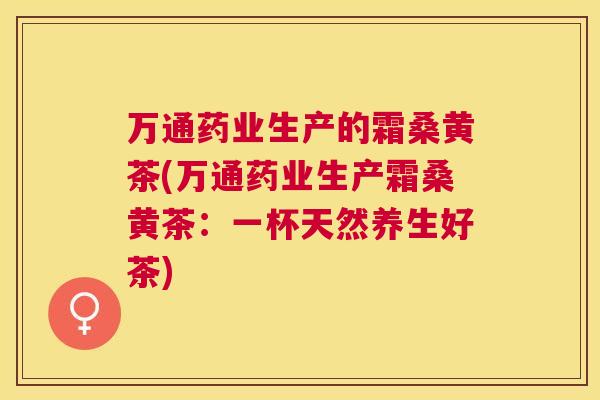 万通药业生产的霜桑黄茶(万通药业生产霜桑黄茶:一杯天然养生好茶) 万通药业生产的霜桑黄茶(万通药业生产霜桑黄茶:一杯天然养生好茶)
