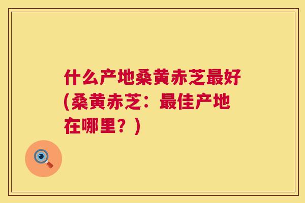 什么产地桑黄赤芝好(桑黄赤芝:佳产地在哪里?) 什么产地桑黄赤芝好(桑黄赤芝:佳产地在哪里?)