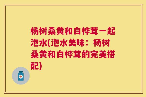 杨树桑黄和白桦茸一起泡水(泡水美味:杨树桑黄和白桦茸的完美搭配) 杨树桑黄和白桦茸一起泡水(泡水美味:杨树桑黄和白桦茸的完美搭配)