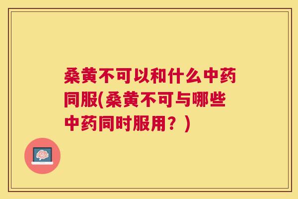 桑黄不可以和什么同服(桑黄不可与哪些同时服用?) 桑黄不可以和什么同服(桑黄不可与哪些同时服用?)