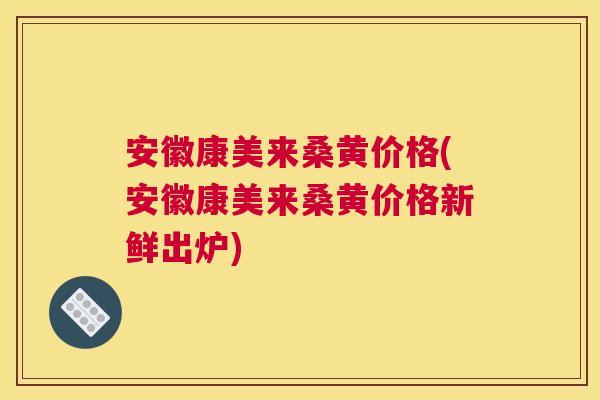 安徽康美来桑黄价格(安徽康美来桑黄价格新鲜出炉) 安徽康美来桑黄价格(安徽康美来桑黄价格新鲜出炉)