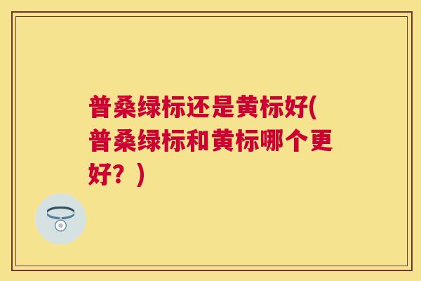 普桑绿标还是黄标好(普桑绿标和黄标哪个更好?) 普桑绿标还是黄标好(普桑绿标和黄标哪个更好?)