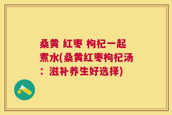 桑黄 红枣 枸杞一起煮水(桑黄红枣枸杞汤:滋补养生好选择) 桑黄 红枣 枸杞一起煮水(桑黄红枣枸杞汤:滋补养生好选择)