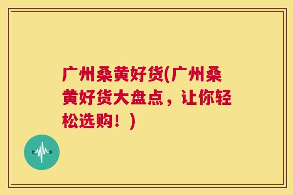 广州桑黄好货(广州桑黄好货大盘点,让你轻松选购!) 广州桑黄好货(广州桑黄好货大盘点,让你轻松选购!)