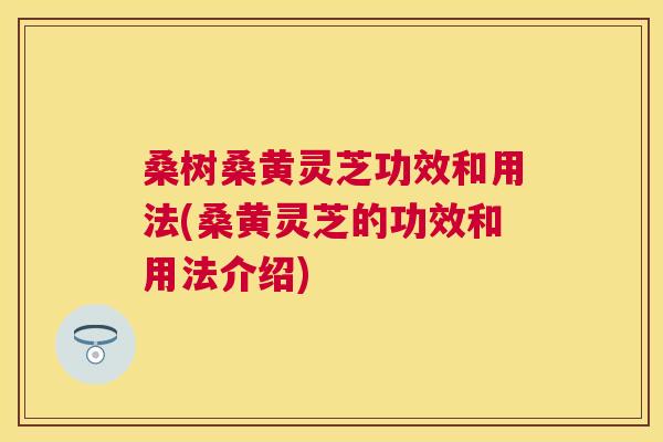 桑树桑黄灵芝功效和用法(桑黄灵芝的功效和用法介绍) 桑树桑黄灵芝功效和用法(桑黄灵芝的功效和用法介绍)