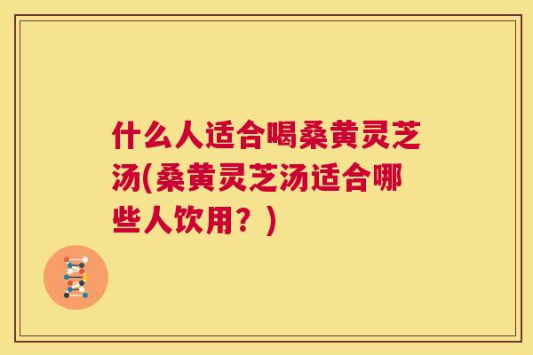 什么人适合喝桑黄灵芝汤(桑黄灵芝汤适合哪些人饮用?) 什么人适合喝桑黄灵芝汤(桑黄灵芝汤适合哪些人饮用?)