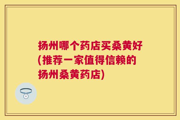 扬州哪个药店买桑黄好(推荐一家值得信赖的扬州桑黄药店) 扬州哪个药店买桑黄好(推荐一家值得信赖的扬州桑黄药店)