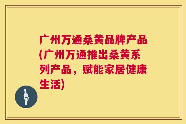 广州万通桑黄品牌产品(广州万通推出桑黄系列产品,赋能家居健康生活) 广州万通桑黄品牌产品(广州万通推出桑黄系列产品,赋能家居健康生活)