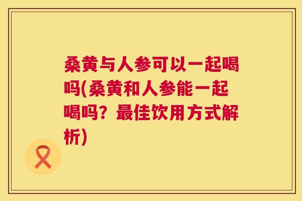 桑黄与人参可以一起喝吗(桑黄和人参能一起喝吗?佳饮用方式解析) 桑黄与人参可以一起喝吗(桑黄和人参能一起喝吗?佳饮用方式解析)
