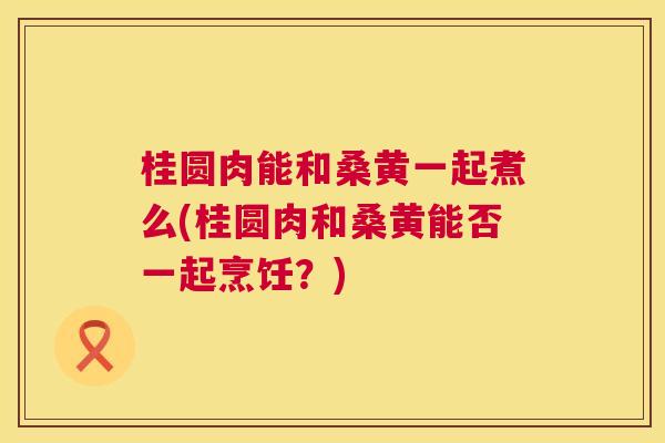 桂圆肉能和桑黄一起煮么(桂圆肉和桑黄能否一起烹饪?) 桂圆肉能和桑黄一起煮么(桂圆肉和桑黄能否一起烹饪?)