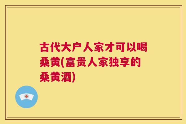 古代大户人家才可以喝桑黄(富贵人家独享的桑黄酒) 古代大户人家才可以喝桑黄(富贵人家独享的桑黄酒)
