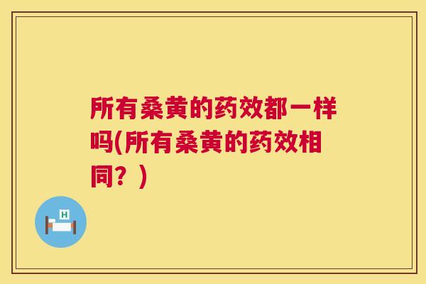 所有桑黄的都一样吗(所有桑黄的相同?) 所有桑黄的都一样吗(所有桑黄的相同?)