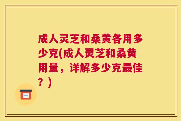 成人灵芝和桑黄各用多少克(成人灵芝和桑黄用量,详解多少克佳?) 成人灵芝和桑黄各用多少克(成人灵芝和桑黄用量,详解多少克佳?)