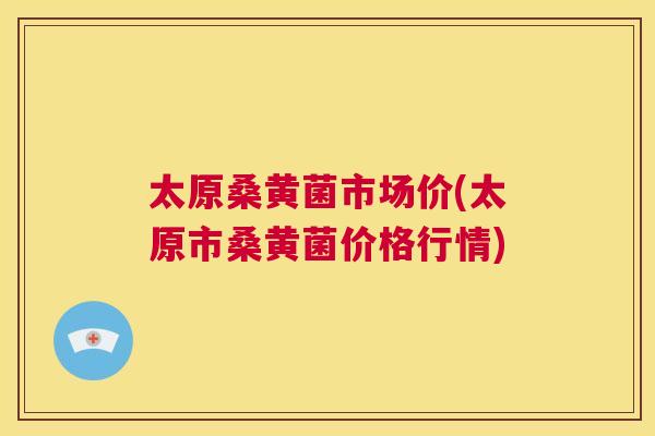 太原桑黄菌市场价(太原市桑黄菌价格行情) 太原桑黄菌市场价(太原市桑黄菌价格行情)