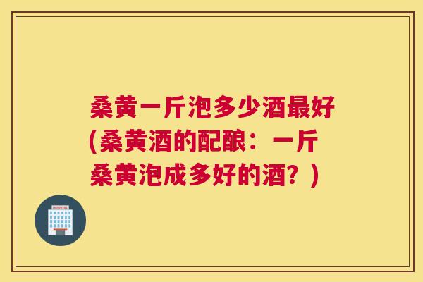 桑黄一斤泡多少酒好(桑黄酒的配酿:一斤桑黄泡成多好的酒?) 桑黄一斤泡多少酒好(桑黄酒的配酿:一斤桑黄泡成多好的酒?)
