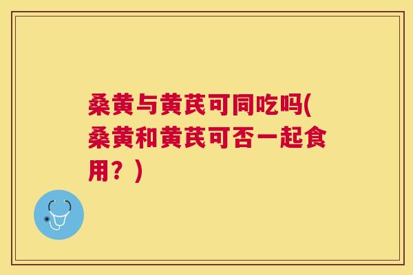 桑黄与黄芪可同吃吗(桑黄和黄芪可否一起食用？)