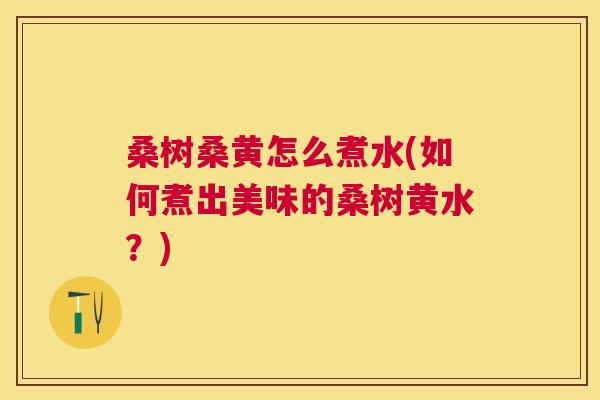 桑树桑黄怎么煮水(如何煮出美味的桑树黄水？)