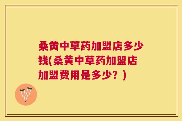 桑黄中草药加盟店多少钱(桑黄中草药加盟店加盟费用是多少?) 桑黄中草药加盟店多少钱(桑黄中草药加盟店加盟费用是多少?)