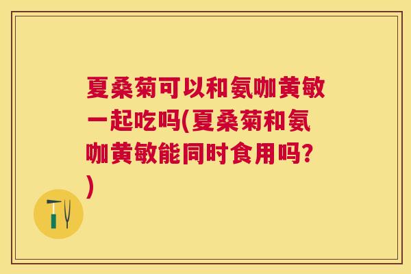 夏桑菊可以和氨咖黄敏一起吃吗(夏桑菊和氨咖黄敏能同时食用吗?) 夏桑菊可以和氨咖黄敏一起吃吗(夏桑菊和氨咖黄敏能同时食用吗?)